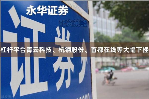 杠杆平台青云科技、杭钢股份、首都在线等大幅下挫
